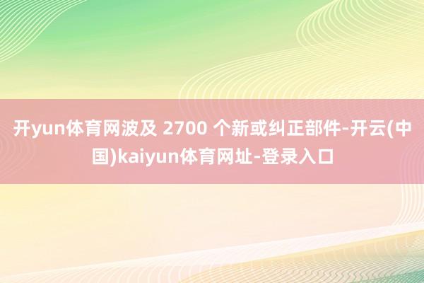开yun体育网波及 2700 个新或纠正部件-开云(中国)kaiyun体育网址-登录入口