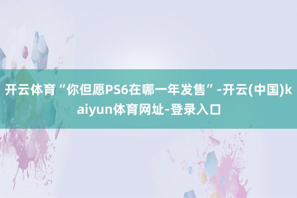 开云体育“你但愿PS6在哪一年发售”-开云(中国)kaiyun体育网址-登录入口