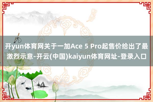 开yun体育网关于一加Ace 5 Pro起售价给出了最激烈示意-开云(中国)kaiyun体育网址-登录入口