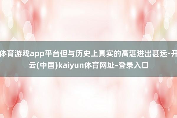 体育游戏app平台但与历史上真实的高湛进出甚远-开云(中国)kaiyun体育网址-登录入口
