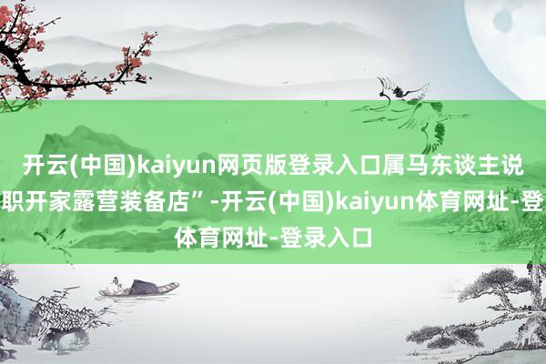 开云(中国)kaiyun网页版登录入口属马东谈主说“思离职开家露营装备店”-开云(中国)kaiyun体育网址-登录入口