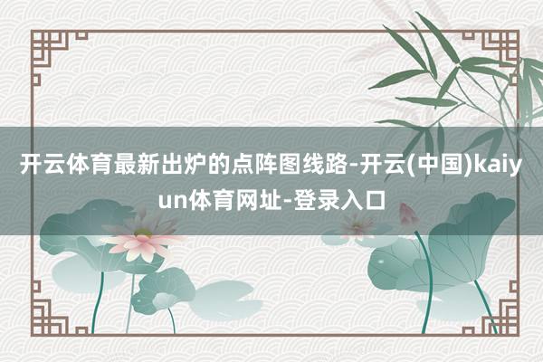 开云体育最新出炉的点阵图线路-开云(中国)kaiyun体育网址-登录入口