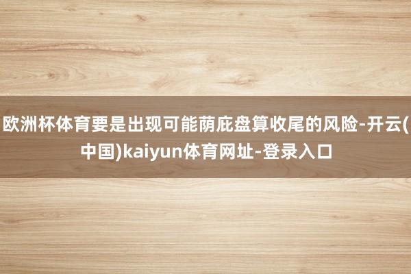 欧洲杯体育要是出现可能荫庇盘算收尾的风险-开云(中国)kaiyun体育网址-登录入口