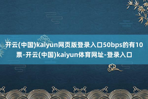 开云(中国)kaiyun网页版登录入口50bps的有10票-开云(中国)kaiyun体育网址-登录入口
