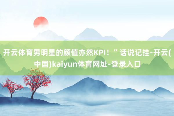 开云体育男明星的颜值亦然KPI！”话说记挂-开云(中国)kaiyun体育网址-登录入口