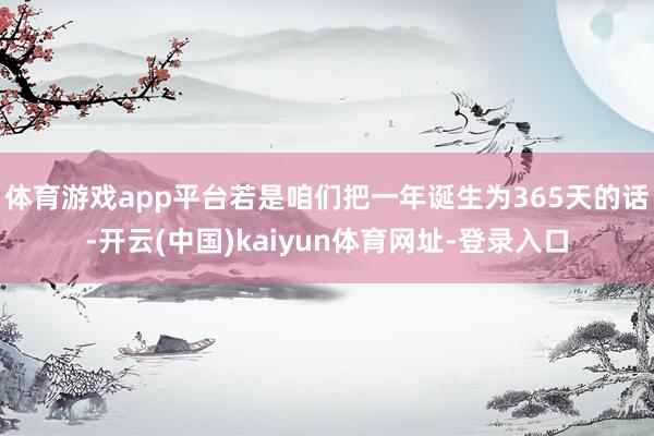 体育游戏app平台若是咱们把一年诞生为365天的话-开云(中国)kaiyun体育网址-登录入口