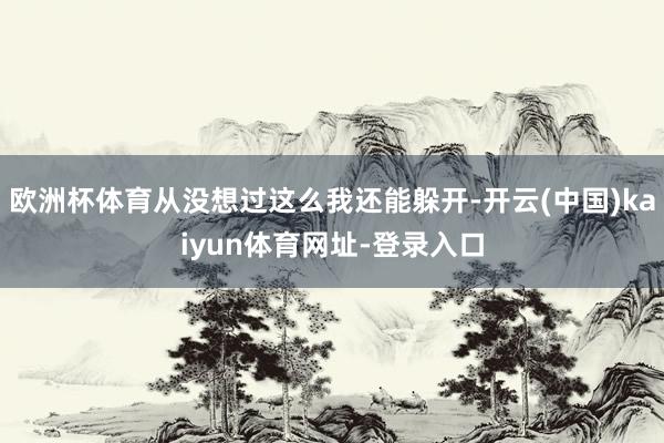 欧洲杯体育从没想过这么我还能躲开-开云(中国)kaiyun体育网址-登录入口