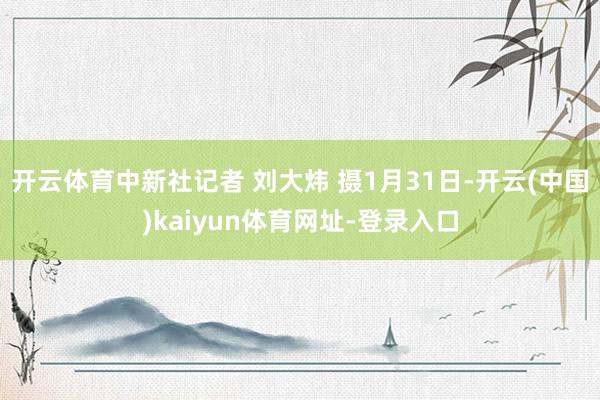 开云体育中新社记者 刘大炜 摄1月31日-开云(中国)kaiyun体育网址-登录入口