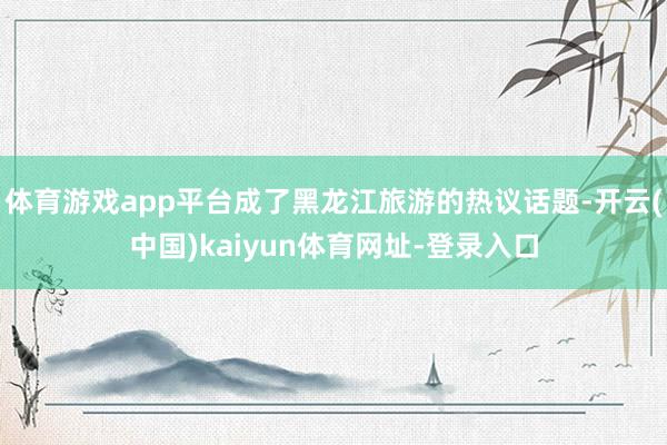 体育游戏app平台成了黑龙江旅游的热议话题-开云(中国)kaiyun体育网址-登录入口