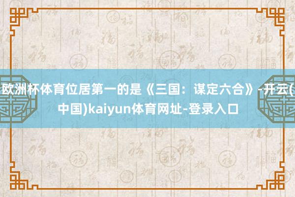 欧洲杯体育位居第一的是《三国：谋定六合》-开云(中国)kaiyun体育网址-登录入口
