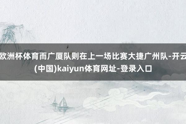 欧洲杯体育而广厦队则在上一场比赛大捷广州队-开云(中国)kaiyun体育网址-登录入口