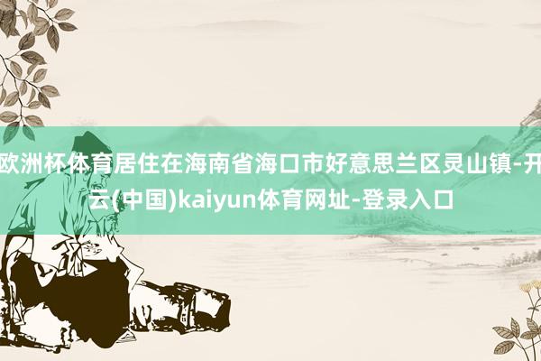 欧洲杯体育居住在海南省海口市好意思兰区灵山镇-开云(中国)kaiyun体育网址-登录入口
