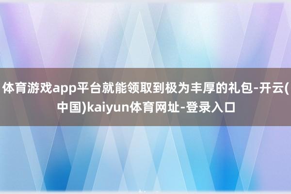 体育游戏app平台就能领取到极为丰厚的礼包-开云(中国)kaiyun体育网址-登录入口