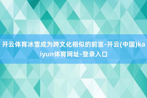 开云体育冰雪成为跨文化相似的前言-开云(中国)kaiyun体育网址-登录入口