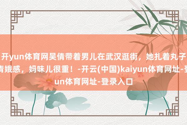 开yun体育网吴倩带着男儿在武汉逛街，她扎着丸子头莫得青娥感，妈味儿很重！-开云(中国)kaiyun体育网址-登录入口