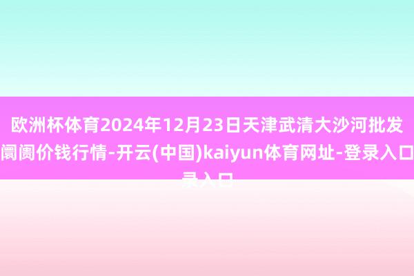欧洲杯体育2024年12月23日天津武清大沙河批发阛阓价钱行情-开云(中国)kaiyun体育网址-登录入口