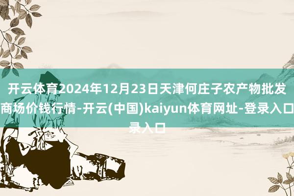 开云体育2024年12月23日天津何庄子农产物批发商场价钱行情-开云(中国)kaiyun体育网址-登录入口