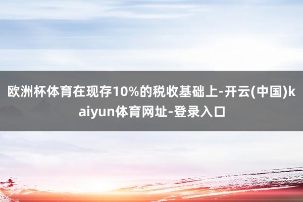 欧洲杯体育在现存10%的税收基础上-开云(中国)kaiyun体育网址-登录入口