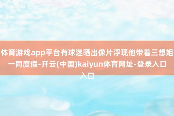 体育游戏app平台有球迷晒出像片浮现他带着三想姐一同度假-开云(中国)kaiyun体育网址-登录入口