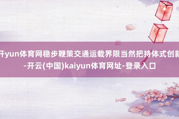 开yun体育网稳步鞭策交通运载界限当然把持体式创新-开云(中国)kaiyun体育网址-登录入口