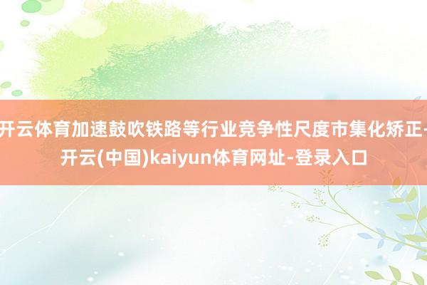 开云体育加速鼓吹铁路等行业竞争性尺度市集化矫正-开云(中国)kaiyun体育网址-登录入口