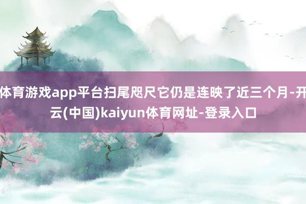 体育游戏app平台扫尾咫尺它仍是连映了近三个月-开云(中国)kaiyun体育网址-登录入口