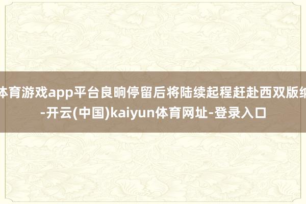体育游戏app平台良晌停留后将陆续起程赶赴西双版纳-开云(中国)kaiyun体育网址-登录入口