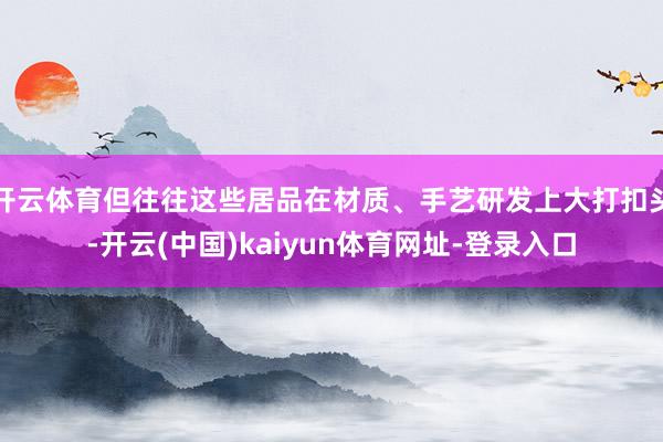 开云体育但往往这些居品在材质、手艺研发上大打扣头-开云(中国)kaiyun体育网址-登录入口