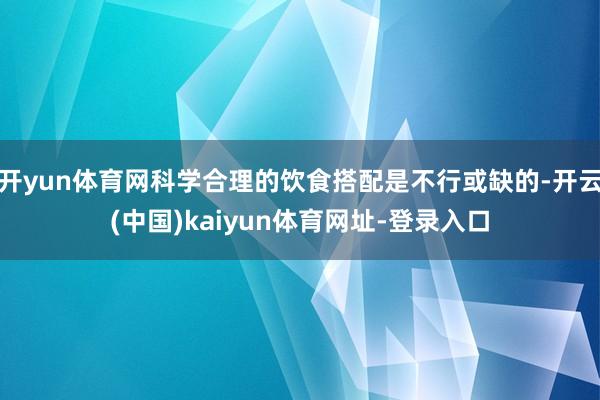开yun体育网科学合理的饮食搭配是不行或缺的-开云(中国)kaiyun体育网址-登录入口