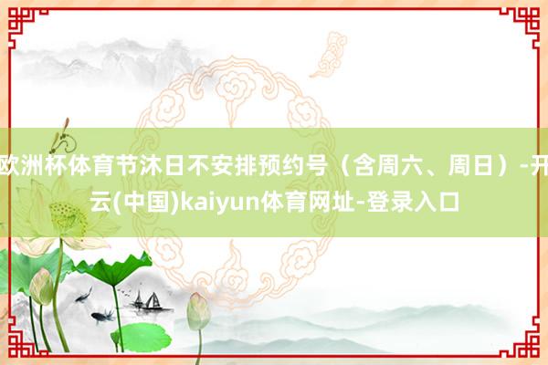 欧洲杯体育节沐日不安排预约号（含周六、周日）-开云(中国)kaiyun体育网址-登录入口