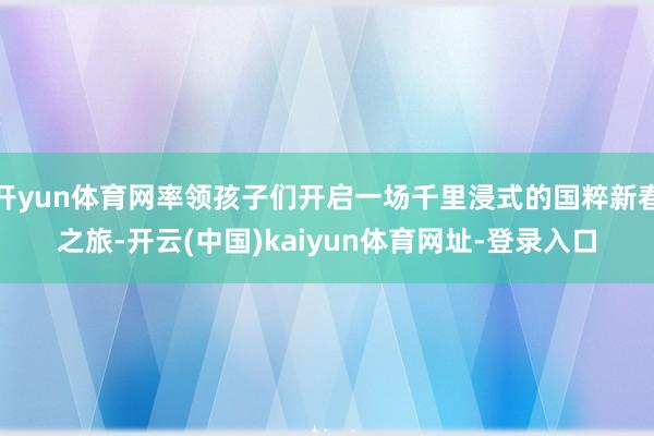 开yun体育网率领孩子们开启一场千里浸式的国粹新春之旅-开云(中国)kaiyun体育网址-登录入口