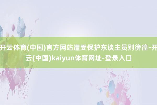 开云体育(中国)官方网站遭受保护东谈主员别徬徨-开云(中国)kaiyun体育网址-登录入口