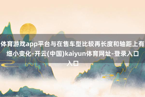 体育游戏app平台与在售车型比较再长度和轴距上有细小变化-开云(中国)kaiyun体育网址-登录入口