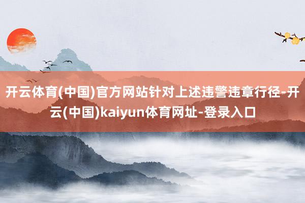 开云体育(中国)官方网站　　针对上述违警违章行径-开云(中国)kaiyun体育网址-登录入口