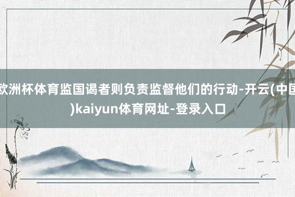 欧洲杯体育监国谒者则负责监督他们的行动-开云(中国)kaiyun体育网址-登录入口