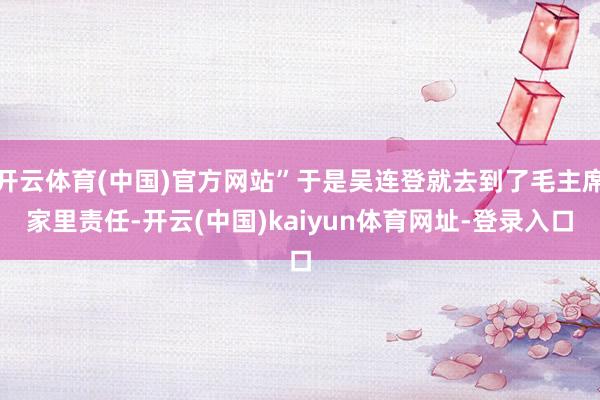 开云体育(中国)官方网站”于是吴连登就去到了毛主席家里责任-开云(中国)kaiyun体育网址-登录入口