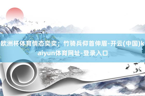 欧洲杯体育情态奕奕；竹骑兵仰首伸眉-开云(中国)kaiyun体育网址-登录入口