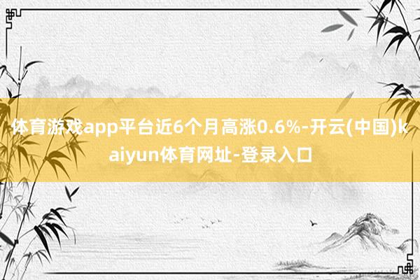 体育游戏app平台近6个月高涨0.6%-开云(中国)kaiyun体育网址-登录入口