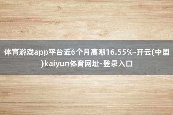 体育游戏app平台近6个月高潮16.55%-开云(中国)kaiyun体育网址-登录入口
