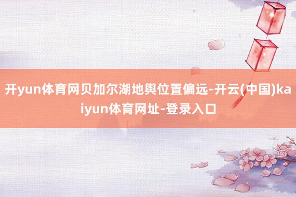 开yun体育网贝加尔湖地舆位置偏远-开云(中国)kaiyun体育网址-登录入口