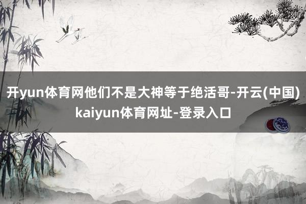 开yun体育网他们不是大神等于绝活哥-开云(中国)kaiyun体育网址-登录入口