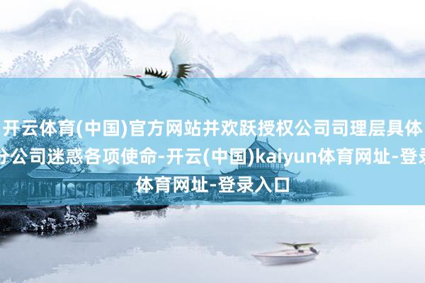 开云体育(中国)官方网站并欢跃授权公司司理层具体办理分公司迷惑各项使命-开云(中国)kaiyun体育网址-登录入口
