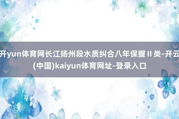 开yun体育网长江扬州段水质纠合八年保握Ⅱ类-开云(中国)kaiyun体育网址-登录入口