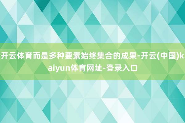 开云体育而是多种要素始终集合的成果-开云(中国)kaiyun体育网址-登录入口
