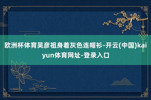 欧洲杯体育吴彦祖身着灰色连帽衫-开云(中国)kaiyun体育网址-登录入口