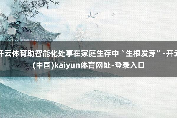 开云体育助智能化处事在家庭生存中“生根发芽”-开云(中国)kaiyun体育网址-登录入口
