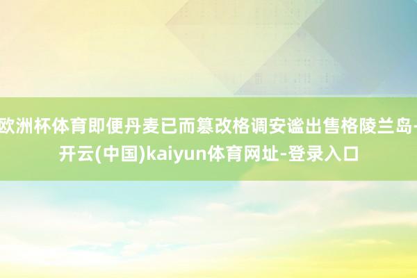 欧洲杯体育即便丹麦已而篡改格调安谧出售格陵兰岛-开云(中国)kaiyun体育网址-登录入口