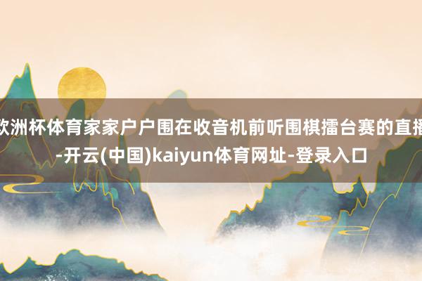 欧洲杯体育家家户户围在收音机前听围棋擂台赛的直播-开云(中国)kaiyun体育网址-登录入口