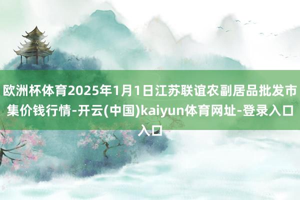 欧洲杯体育2025年1月1日江苏联谊农副居品批发市集价钱行情-开云(中国)kaiyun体育网址-登录入口