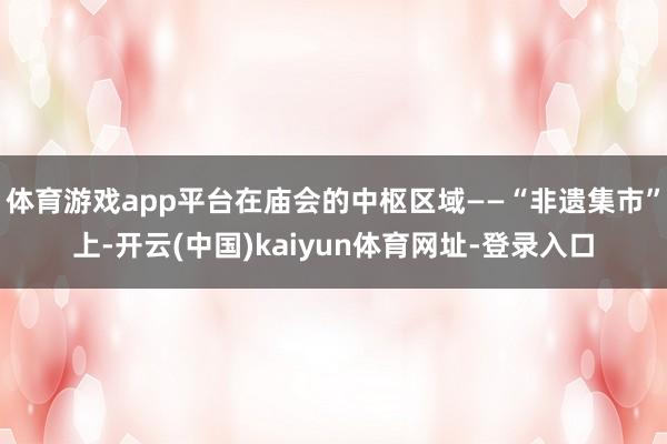体育游戏app平台在庙会的中枢区域——“非遗集市”上-开云(中国)kaiyun体育网址-登录入口